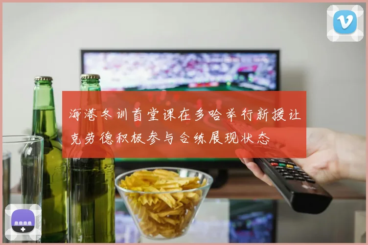 海港冬训首堂课在多哈举行新援让克劳德积极参与合练展现状态