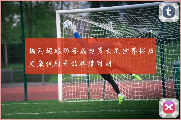 梅西超越玛塔成为男女足世界杯历史最佳射手的辉煌时刻