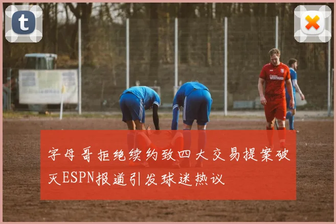 字母哥拒绝续约致四大交易提案破灭ESPN报道引发球迷热议
