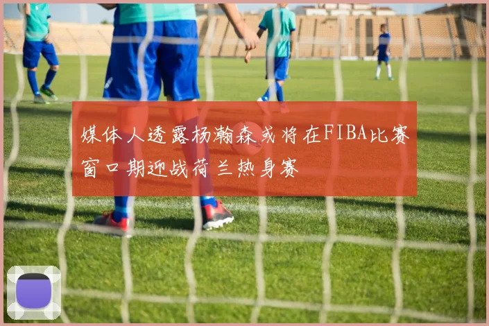 媒体人透露杨瀚森或将在FIBA比赛窗口期迎战荷兰热身赛