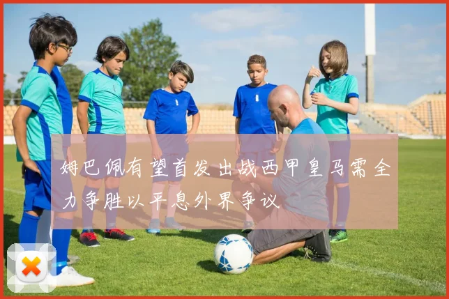 姆巴佩有望首发出战西甲皇马需全力争胜以平息外界争议