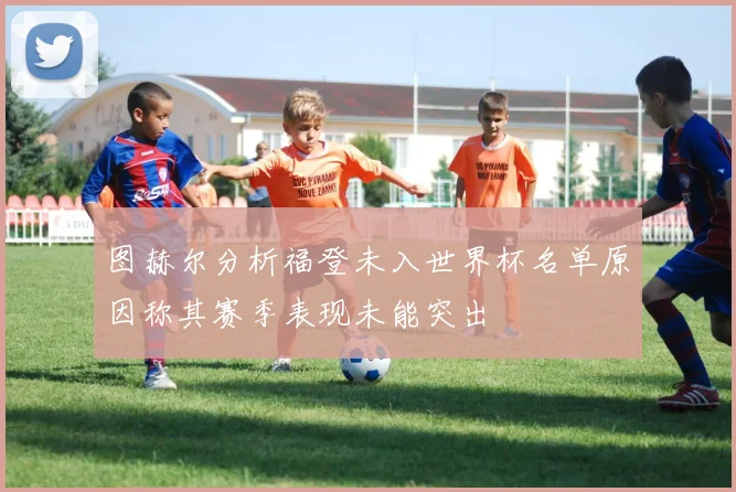 图赫尔分析福登未入世界杯名单原因称其赛季表现未能突出