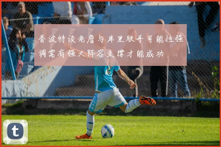 香波特谈老詹与库里联手可能性强调需有强大阵容支撑才能成功