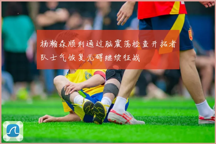杨瀚森顺利通过脑震荡检查开拓者队士气恢复无碍继续征战