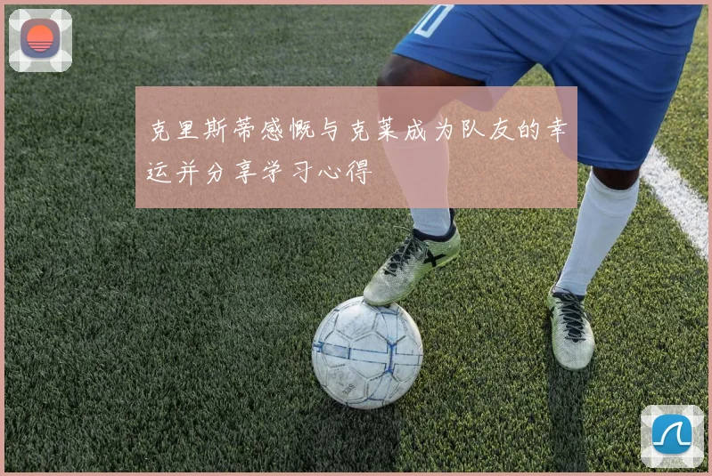 克里斯蒂感慨与克莱成为队友的幸运并分享学习心得