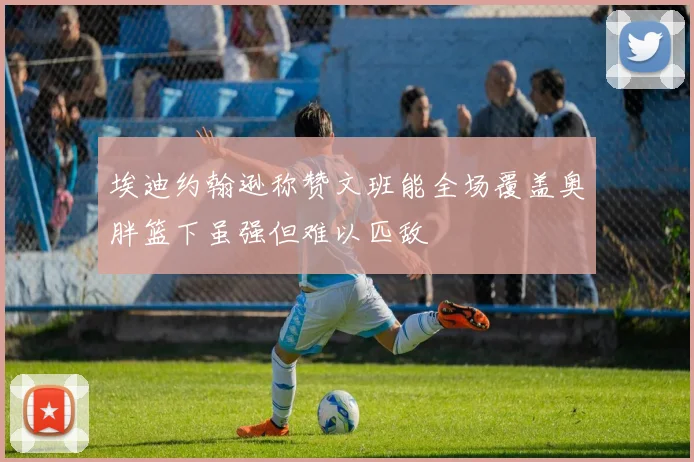 埃迪约翰逊称赞文班能全场覆盖奥胖篮下虽强但难以匹敌