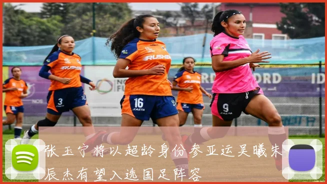 张玉宁将以超龄身份参亚运吴曦朱辰杰有望入选国足阵容