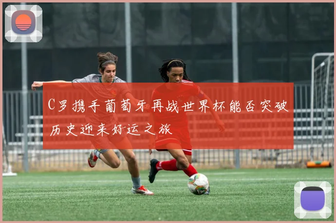 C罗携手葡萄牙再战世界杯能否突破历史迎来好运之旅