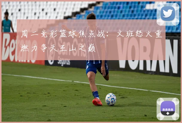 周二竞彩篮球焦点战：文班怒火重燃力争天王山之巅
