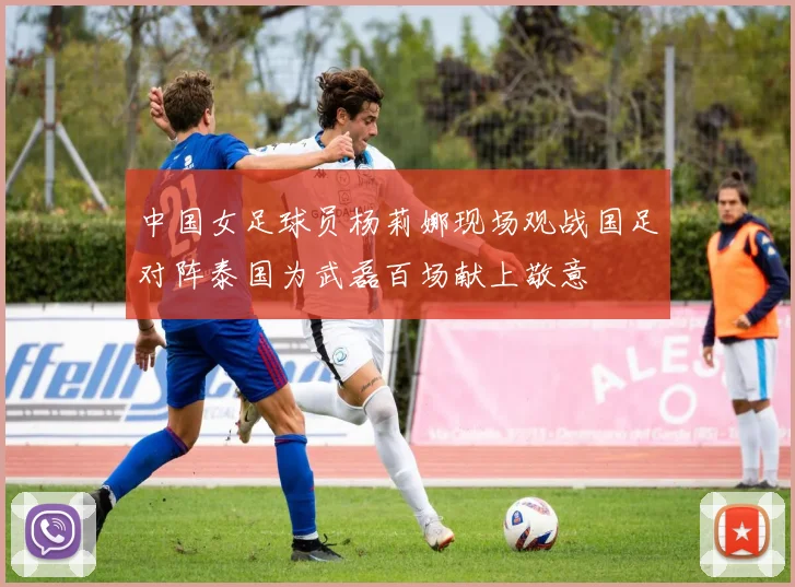 中国女足球员杨莉娜现场观战国足对阵泰国为武磊百场献上敬意