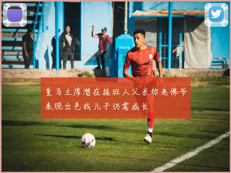 皇马主席潜在接班人父亲称老佛爷表现出色我儿子仍需成长