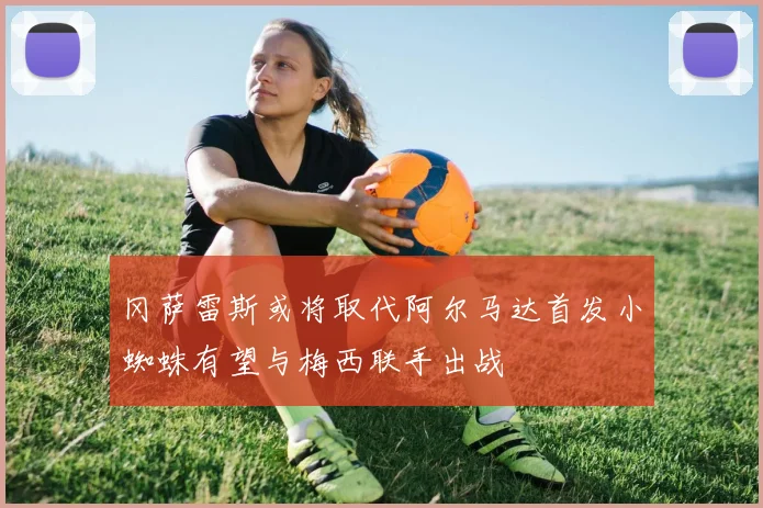 冈萨雷斯或将取代阿尔马达首发小蜘蛛有望与梅西联手出战