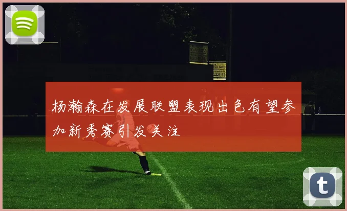 杨瀚森在发展联盟表现出色有望参加新秀赛引发关注