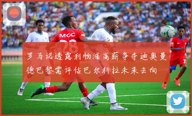 罗马诺透露利物浦高薪争夺迪奥曼德巴黎需评估巴尔科拉未来去向