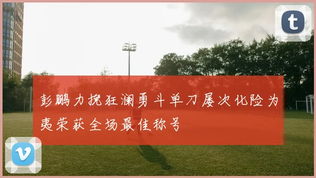 彭鹏力挽狂澜勇斗单刀屡次化险为夷荣获全场最佳称号