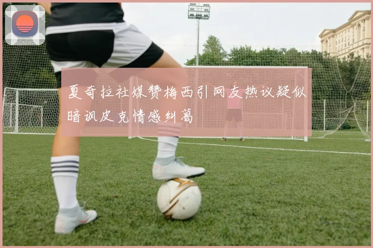 夏奇拉社媒赞梅西引网友热议疑似暗讽皮克情感纠葛