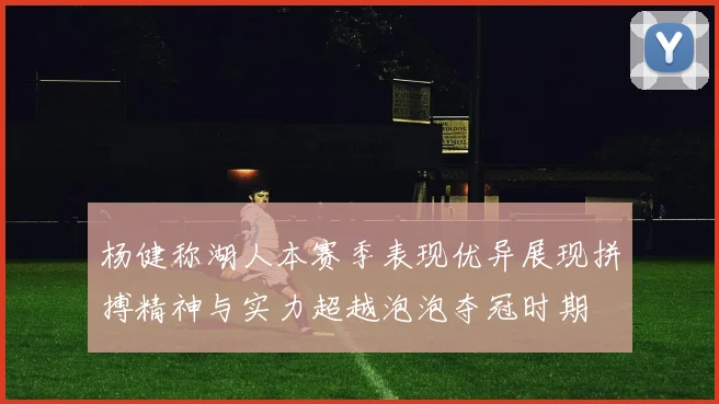 杨健称湖人本赛季表现优异展现拼搏精神与实力超越泡泡夺冠时期