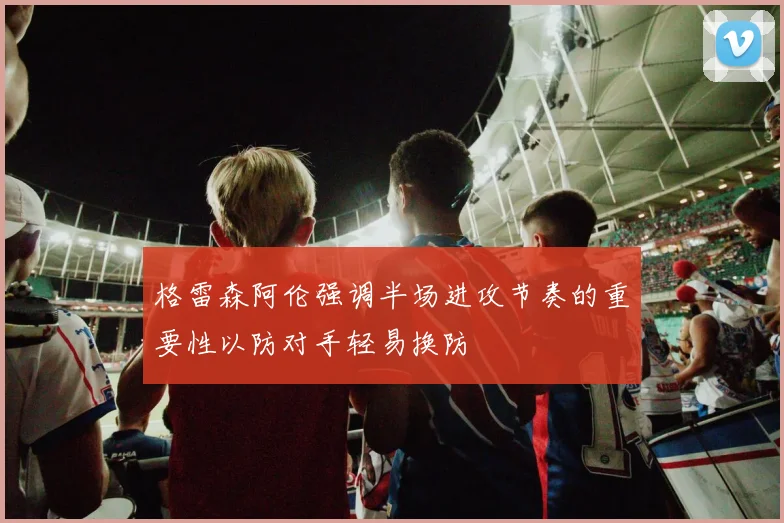 格雷森阿伦强调半场进攻节奏的重要性以防对手轻易换防
