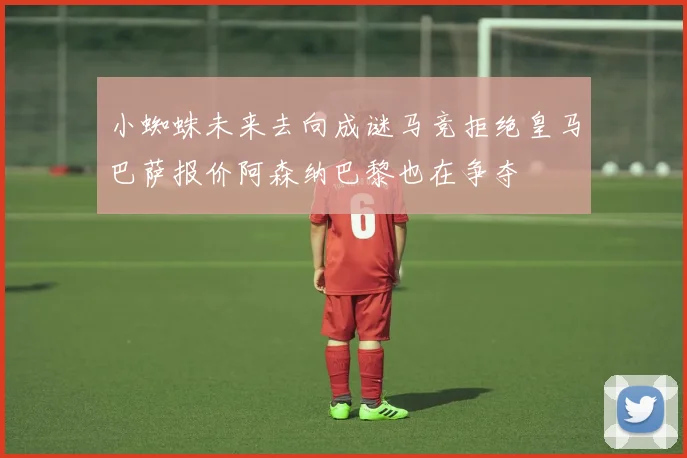 小蜘蛛未来去向成谜马竞拒绝皇马巴萨报价阿森纳巴黎也在争夺