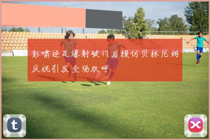 彭啸逆足爆射破门后模仿贝林厄姆庆祝引发全场欢呼