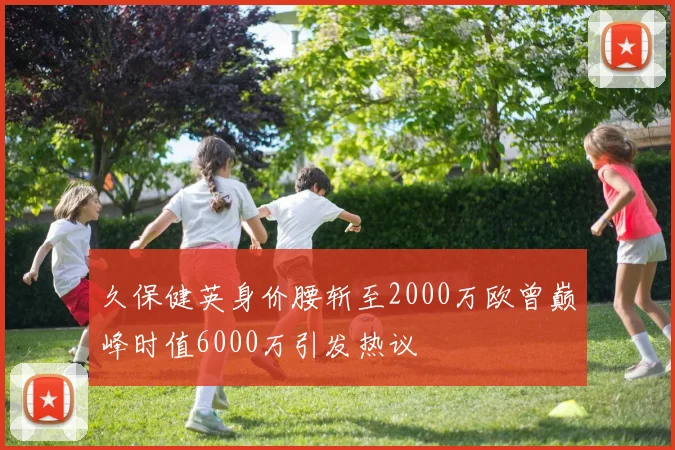 久保健英身价腰斩至2000万欧曾巅峰时值6000万引发热议