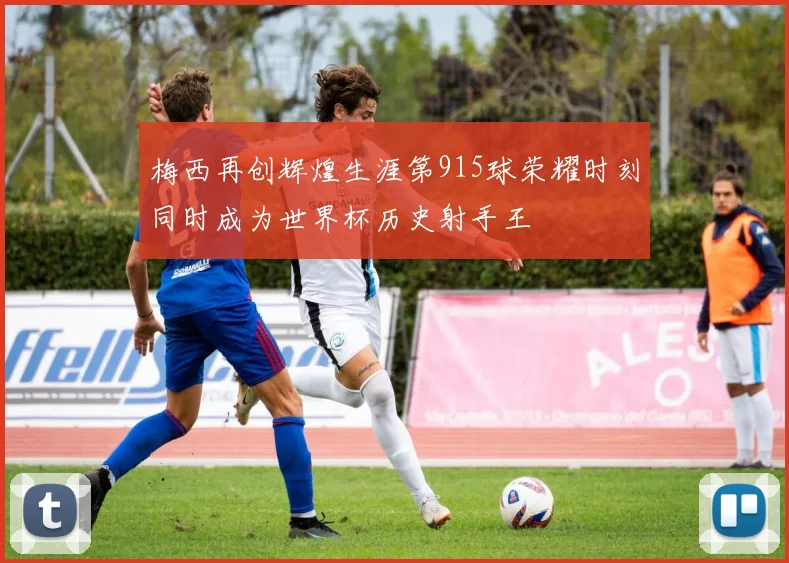梅西再创辉煌生涯第915球荣耀时刻同时成为世界杯历史射手王