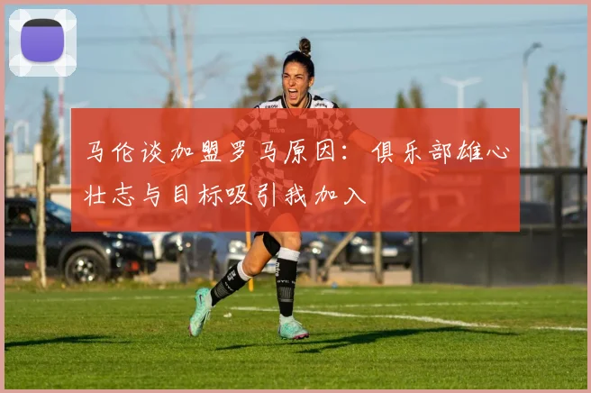 马伦谈加盟罗马原因：俱乐部雄心壮志与目标吸引我加入