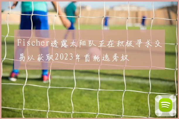 Fischer透露太阳队正在积极寻求交易以获取2023年首轮选秀权