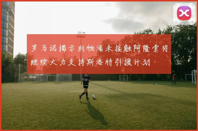 罗马诺揭示利物浦未接触阿隆索将继续大力支持斯洛特引援计划